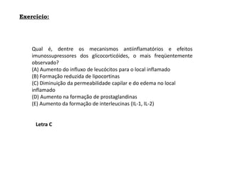 Exercício:
Qual é, dentre os mecanismos antiinflamatórios e efeitos
imunossupressores dos glicocorticóides, o mais freqüentemente
observado?
(A) Aumento do influxo de leucócitos para o local inflamado
(B) Formação reduzida de lipocortinas
(C) Diminuição da permeabilidade capilar e do edema no local
inflamado
(D) Aumento na formação de prostaglandinas
(E) Aumento da formação de interleucinas (IL-1, IL-2)
Letra C
 