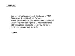 Exercício:
Qual dos efeitos listados a seguir é atribuído ao PTH?
(A) Aumento da mobilização do Ca ósseo
(B) Redução na absorção ativa de Ca no intestino delgado
(C) Diminuição da reabsorção de Ca nos túbulos renais
(D) Diminuição da reabsorção de fosfato pelos ossos
(E) Diminuição da excreção de fosfato
Letra A
 