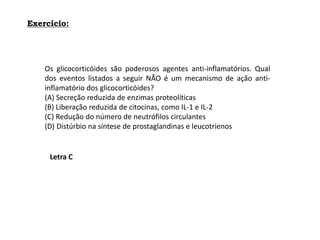 Exercício:
Os glicocorticóides são poderosos agentes anti-inflamatórios. Qual
dos eventos listados a seguir NÃO é um mecanismo de ação anti-
inflamatório dos glicocorticóides?
(A) Secreção reduzida de enzimas proteolíticas
(B) Liberação reduzida de citocinas, como IL-1 e IL-2
(C) Redução do número de neutrófilos circulantes
(D) Distúrbio na síntese de prostaglandinas e leucotrienos
Letra C
 