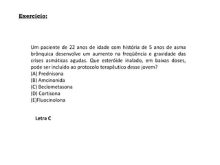 Exercício:
Um paciente de 22 anos de idade com história de 5 anos de asma
brônquica desenvolve um aumento na freqüência e gravidade das
crises asmáticas agudas. Que esteróide inalado, em baixas doses,
pode ser incluído ao protocolo terapêutico desse jovem?
(A) Prednisona
(B) Amcinonida
(C) Beclometasona
(D) Cortisona
(E)Fluocinolona
Letra C
 