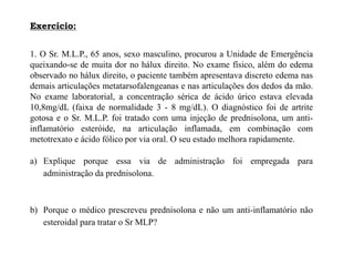1. O Sr. M.L.P., 65 anos, sexo masculino, procurou a Unidade de Emergência
queixando-se de muita dor no hálux direito. No exame físico, além do edema
observado no hálux direito, o paciente também apresentava discreto edema nas
demais articulações metatarsofalengeanas e nas articulações dos dedos da mão.
No exame laboratorial, a concentração sérica de ácido úrico estava elevada
10,8mg/dL (faixa de normalidade 3 - 8 mg/dL). O diagnóstico foi de artrite
gotosa e o Sr. M.L.P. foi tratado com uma injeção de prednisolona, um anti-
inflamatório esteróide, na articulação inflamada, em combinação com
metotrexato e ácido fólico por via oral. O seu estado melhora rapidamente.
a) Explique porque essa via de administração foi empregada para
administração da prednisolona.
b) Porque o médico prescreveu prednisolona e não um anti-inflamatório não
esteroidal para tratar o Sr MLP?
Exercício:
 