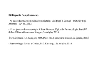 Bibliografia Complementar:
- As Bases Farmacológicas na Terapêutica : Goodman & Gilman – McGraw Hill.
Artemed- 12ª Ed. 2012
- Princípios de Farmacologia. A Base Fisiopatológica da Farmacologia. David E.
Golan. Editora Guanabara Koogan, 3a edição, 2014.
-Farmacologia. H.P. Rang and M.M. Dale, eds. Guanabara Koogan, 7a edição, 2012.
- Farmacologia Básica e Clínica. B. G. Katzung. 12a. edição, 2014.
 