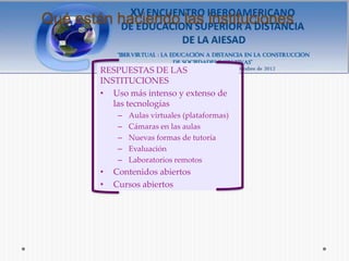 Qué están haciendo las instituciones


        RESPUESTAS DE LAS
        INSTITUCIONES
        • Uso más intenso y extenso de
           las tecnologías
             –   Aulas virtuales (plataformas)
             –   Cámaras en las aulas
             –   Nuevas formas de tutoría
             –   Evaluación
             –   Laboratorios remotos
        •   Contenidos abiertos
        •   Cursos abiertos
 