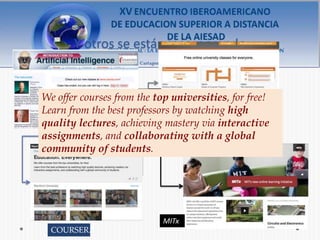 Y otros se están incorporando


We offer courses from the top universities, for free!
Learn from the best professors by watching high
quality lectures, achieving mastery via interactive
assignments, and collaborating with a global UDACITY
community of students.




                           MITx
  COURSERA
 