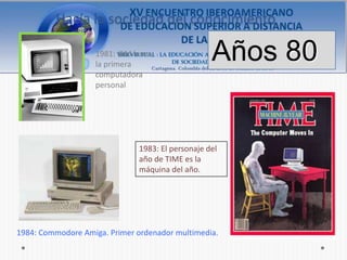 Hacía la sociedad del conocimiento

                   1981: IBM lanza
                   la primera
                                                  Años 80
                   computadora
                   personal




                              1983: El personaje del
                              año de TIME es la
                              máquina del año.




1984: Commodore Amiga. Primer ordenador multimedia.
 