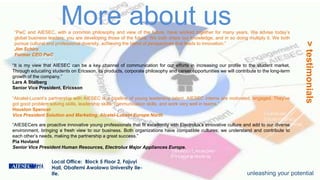 Local Office: Block 5 Floor 2, Fajuyi
Hall, Obafemi Awolowo University Ile-
Ife.
More about us
>testimonials
“It is my view that AIESEC can be a key channel of communication for our efforts in increasing our profile to the student market.
Through educating students on Ericsson, its products, corporate philosophy and career opportunities we will contribute to the long-term
growth of the company.”
Lars A Stalberg
Senior Vice President, Ericsson
“PwC and AIESEC, with a common philosophy and view of the future, have worked together for many years. We advise today’s
global business leaders; you are developing those of the future. We both share our knowledge, and in so doing multiply it. We both
pursue cultural and professional diversity, achieving the blend of perspectives that leads to innovation.”
Jim Schiro
Former CEO PwC
“Alcatel-Lucent’s partnership with AIESEC is a pipeline of young leadership talent. AIESEC interns are motivated, engaged. They’ve
got good problem solving skills, leadership skills, communication skills, and work very well in teams.”
Houston Spencer
Vice President Solution and Marketing, Alcatel-Lucent Europe North
“AIESECers are proactive innovative young professionals that fit excellently with Electrolux’s innovative culture and add to our diverse
environment, bringing a fresh view to our business. Both organizations have compatible cultures; we understand and contribute to
each other’s needs, making the partnership a great success.”
Pia Hovland
Senior Vice President Human Resources, Electrolux Major Appliances Europe.
unleashing your potential
 