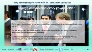 Our growing physical and virtual reach makes us the most credible and diverse global youth
voice.
We are recognized across sectors as the first-choice partner for our ability to develop
responsible and entrepreneurial leadership.
Our collaborative environment empowers every member to live a high-quality AIESEC
experience, creating a cross-generational positive impact on society.
Engage and develop every young person
www.aiesecife.org | : AIESEC IFE | : aiesec.ife@gmail.com | : aiesec_ife
Why not Invest in your Future Now ?? Join AIESEC Today !!!!!!
© 2013
 