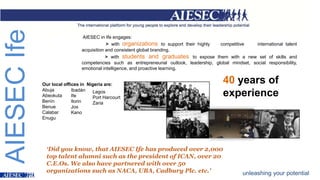 AIESECIfe
AIESEC in Ife engages:
> with organizations to support their highly competitive international talent
acquisition and consistent global branding.
> with students and graduates to expose them with a new set of skills and
competencies such as entrepreneurial outlook, leadership, global mindset, social responsibility,
emotional intelligence, and proactive learning.
Our local offices in Nigeria are:
Abuja
Abeokuta
Benín
Benue
Calabar
Enugu
Ibadán
Ife
Ilorin
Jos
Kano
Lagos
Port Harcourt
Zaria
40 years of
experience
unleashing your potential
‘Did you know, that AIESEC Ife has produced over 2,000
top talent alumni such as the president of ICAN, over 20
C.E.Os. We also have partnered with over 50
organizations such as NACA, UBA, Cadbury Plc. etc.’
 