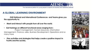 A GLOBAL LEARNING ENVIRONMENT
OUR National and International Conferences and Teams gives you
the opportunity to:
• Meet and interact with people from all over the world.
• Get trainings on different functional areas ranging from :
Project management, Human resources, Information
Management, Finance, sales, Business Development, Operations and so
many more
• Plan activities and strategies that helps create a positive Impact in
Youths and the society.
 