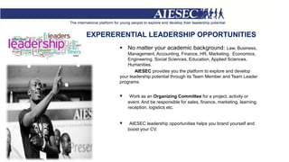 EXPERERENTIAL LEADERSHIP OPPORTUNITIES
 No matter your academic background: Law, Business,
Management, Accounting, Finance, HR, Marketing, Economics,
Engineering, Social Sciences, Education, Applied Sciences,
Humanities.
AIESEC provides you the platform to explore and develop
your leadership potential through its Team Member and Team Leader
programs.
 Work as an Organizing Committee for a project, activity or
event. And be responsible for sales, finance, marketing, learning,
reception, logistics etc.
 AIESEC leadership opportunities helps you brand yourself and
boost your CV.
 