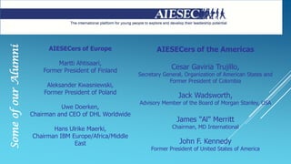 AIESECers of Europe
Martti Ahtisaari,
Former President of Finland
Aleksander Kwasniewski,
Former President of Poland
Uwe Doerken,
Chairman and CEO of DHL Worldwide
Hans Ulrike Maerki,
Chairman IBM Europe/Africa/Middle
East
SomeofourAlumni
AIESECers of the Americas
Cesar Gaviria Trujillo,
Secretary General, Organization of American States and
Former President of Colombia
Jack Wadsworth,
Advisory Member of the Board of Morgan Stanley, USA
James "Al" Merritt
Chairman, MD International
John F. Kennedy
Former President of United States of America
 