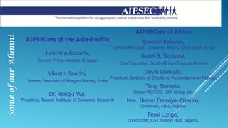 SomeofourAlumni
AIESECers of the Asia-Pacific
Junichiro Koizumi,
Current Prime-minister of Japan
Vikram Gandhi,
Former President of Morgan Stanley, India
Dr. Rong-I Wu,
President, Taiwan Institute of Economic Research
AIESECers of Africa
Koosum Kalayan,
General Manager, Corporate Affairs, Shell South Africa
Israel B. Skosana,
Chief Executive, South African Express Airways
Doyin Owolabi,
President, Institute of Chattered Accountants on Nigeria.
Tony Elumelu,
Group MD/CEO, UBA Group plc.
Mrs. Ifueko Omoigui-Okauro,
Chairman, FIRS, Nigeria
Femi Longe,
Co-founder, Co-Creation Hub, Nigeria.
 