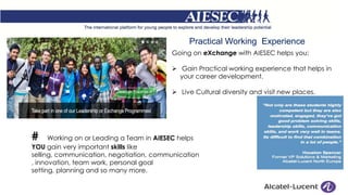 Practical Working Experience
Going on eXchange with AIESEC helps you:
 Gain Practical working experience that helps in
your career development.
 Live Cultural diversity and visit new places.
# Working on or Leading a Team in AIESEC helps
YOU gain very important skills like
selling, communication, negotiation, communication
, innovation, team work, personal goal
setting, planning and so many more.
 