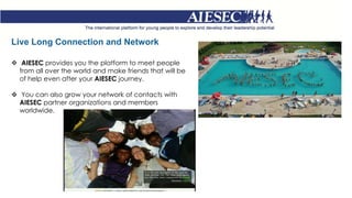 Live Long Connection and Network
 AIESEC provides you the platform to meet people
from all over the world and make friends that will be
of help even after your AIESEC journey.
 You can also grow your network of contacts with
AIESEC partner organizations and members
worldwide.
 