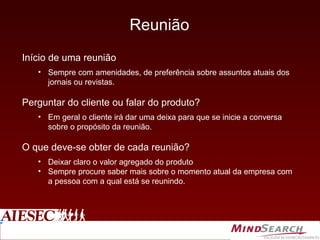 Reunião Início de uma reunião Sempre com amenidades, de preferência sobre assuntos atuais dos jornais ou revistas. Perguntar do cliente ou falar do produto? Em geral o cliente irá dar uma deixa para que se inicie a conversa sobre o propósito da reunião. O que deve-se obter de cada reunião? Deixar claro o valor agregado do produto Sempre procure saber mais sobre o momento atual da empresa com a pessoa com a qual está se reunindo. 