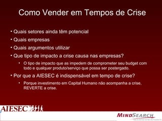 Como Vender em Tempos de Crise Quais setores ainda têm potencial Quais empresas Quais argumentos utilizar Que tipo de impacto a crise causa nas empresas? O tipo de impacto que as impedem de comprometer seu budget com todo e qualquer produto/serviço que possa ser postergado. Por que a AIESEC é indispensável em tempo de crise? Porque investimento em Capital Humano não acompanha a crise, REVERTE a crise. 