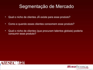 Segmentação de Mercado Qual o nicho de clientes JÁ existe para esse produto? Como e quando esses clientes consomem esse produto? Qual o nicho de clientes (que procuram talentos globais) poderia consumir esse produto? 