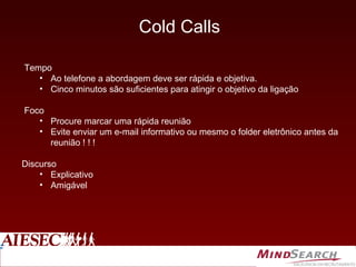 Cold Calls Tempo Ao telefone a abordagem deve ser rápida e objetiva. Cinco minutos são suficientes para atingir o objetivo da ligação Foco Procure marcar uma rápida reunião Evite enviar um e-mail informativo ou mesmo o folder eletrônico antes da reunião ! ! !  Discurso Explicativo Amigável 