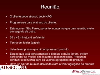 Reunião O cliente pode atrasar, você NÃO!  Programe-se para o atraso do cliente. Estamos em São Paulo, portanto, nunca marque uma reunião muito em seguida da outra. 30 a 45 minutos é suficiente Tenha um folder (papel) Lista de empresas que já compraram o produto Equipe que está apresentando o produto é muito jovem, evitem aprofundar-se muitos em assuntos desconhecidos. Procurem conduzir a conversa para os valores agregados do produto. Deve-se sair da reunião deixando claro o valor agregado do produto 