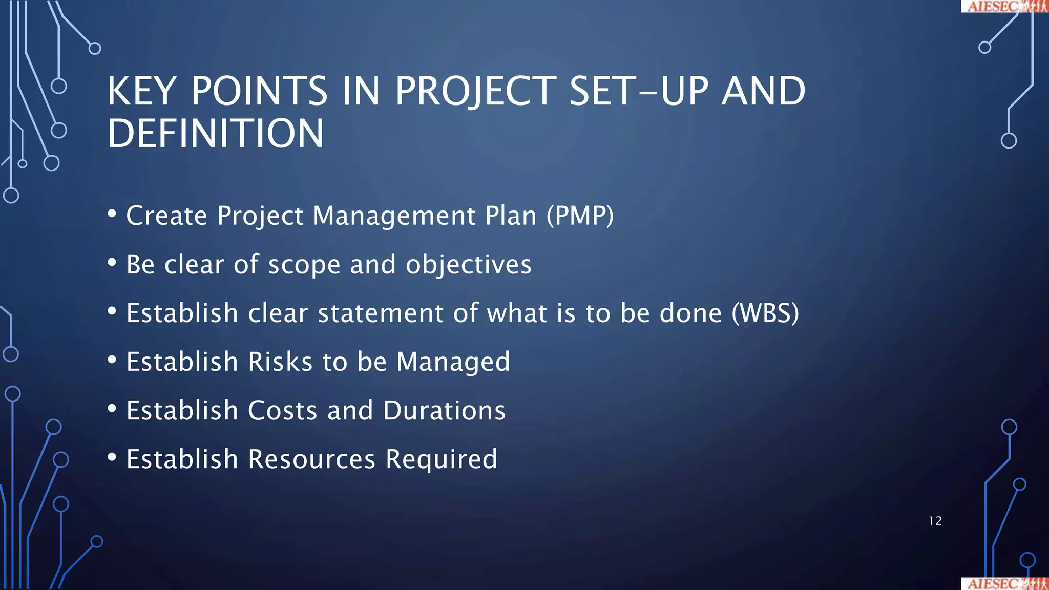 KEY POINTS IN PROJECT SET-UP AND
DEFINITION
• Create Project Management Plan (PMP)
• Be clear of scope and objectives
• Establish clear statement of what is to be done (WBS)
• Establish Risks to be Managed
• Establish Costs and Durations
• Establish Resources Required
12
 