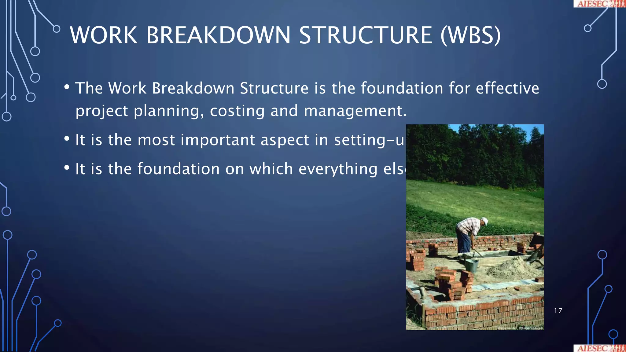 WORK BREAKDOWN STRUCTURE (WBS)
• The Work Breakdown Structure is the foundation for effective
project planning, costing and management.
• It is the most important aspect in setting-up a Project
• It is the foundation on which everything else builds
17
 