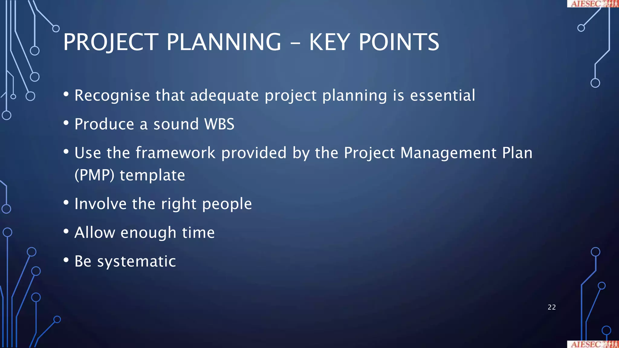 PROJECT PLANNING – KEY POINTS
• Recognise that adequate project planning is essential
• Produce a sound WBS
• Use the framework provided by the Project Management Plan
(PMP) template
• Involve the right people
• Allow enough time
• Be systematic
22
 