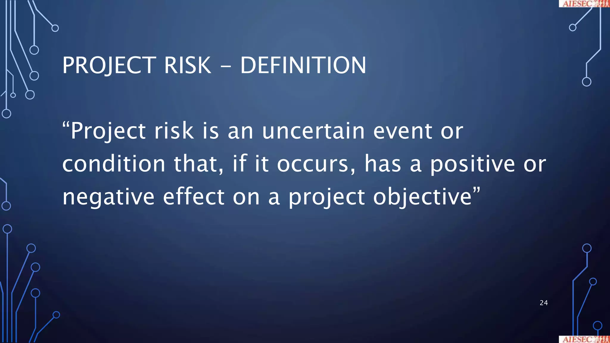 PROJECT RISK - DEFINITION
“Project risk is an uncertain event or
condition that, if it occurs, has a positive or
negative effect on a project objective”
24
 