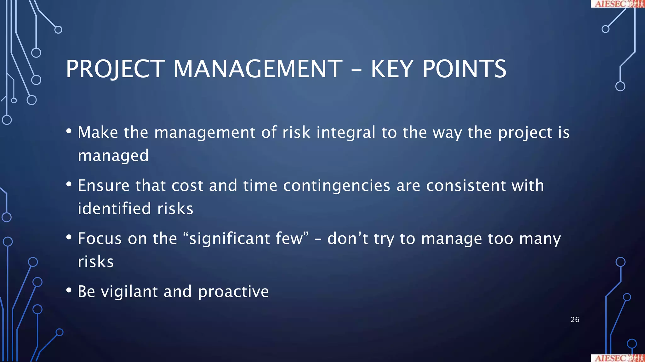 PROJECT MANAGEMENT – KEY POINTS
• Make the management of risk integral to the way the project is
managed
• Ensure that cost and time contingencies are consistent with
identified risks
• Focus on the “significant few” – don’t try to manage too many
risks
• Be vigilant and proactive
26
 