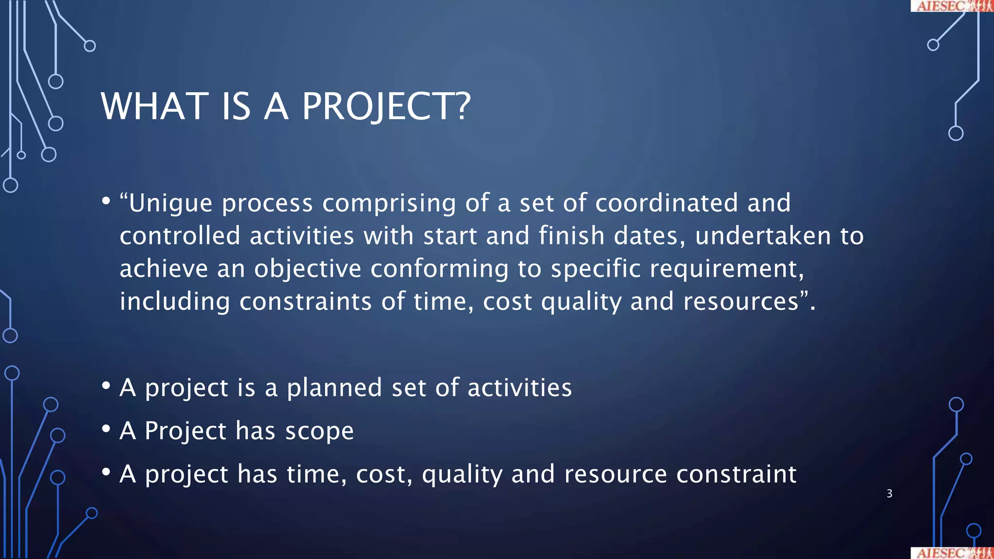 WHAT IS A PROJECT?
• “Unigue process comprising of a set of coordinated and
controlled activities with start and finish dates, undertaken to
achieve an objective conforming to specific requirement,
including constraints of time, cost quality and resources”.
• A project is a planned set of activities
• A Project has scope
• A project has time, cost, quality and resource constraint
3
 