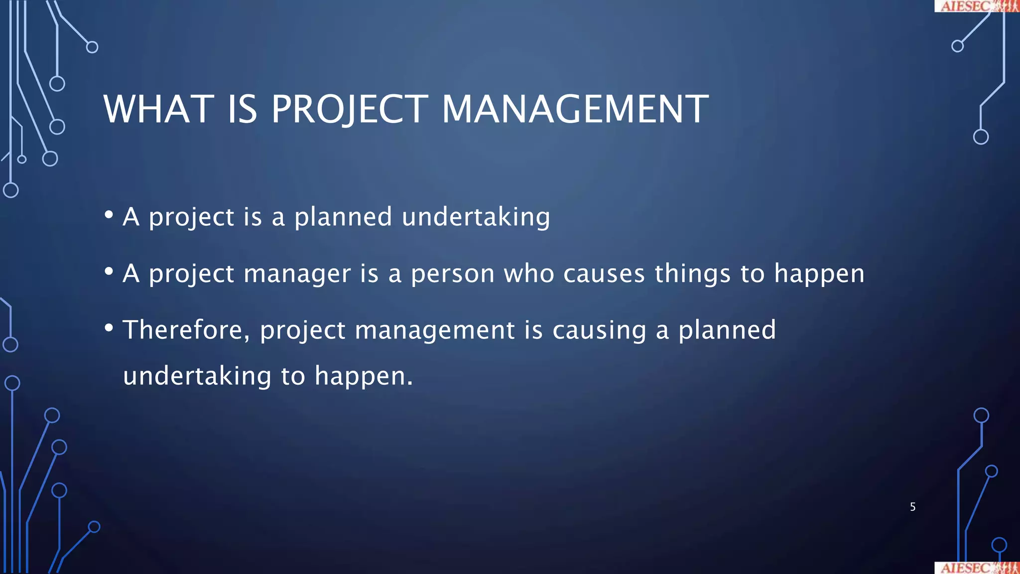 WHAT IS PROJECT MANAGEMENT
• A project is a planned undertaking
• A project manager is a person who causes things to happen
• Therefore, project management is causing a planned
undertaking to happen.
5
 
