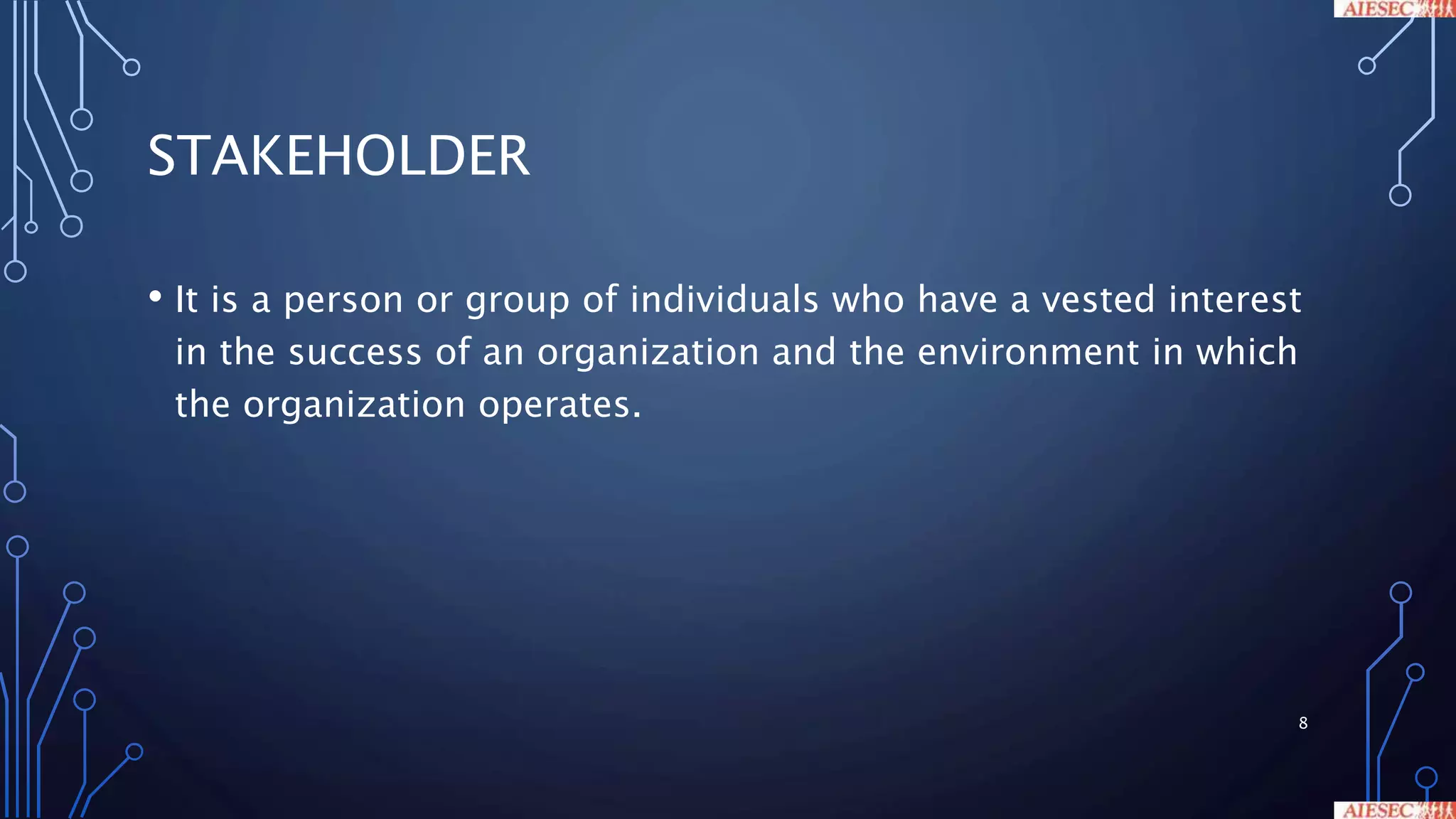 STAKEHOLDER
• It is a person or group of individuals who have a vested interest
in the success of an organization and the environment in which
the organization operates.
8
 