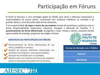 Participação em Fóruns
O Youth to Business é uma estratégia global da AIESEC para ativar a liderança responsável e
empreendedora de nossos jovens, conectando com empresas referência no mercado e de
grandes líderes, numa discussão sobre temas relevantes.
É uma oportunidade de expor a marca de sua empresa através de workshops e palestras com os
temas Responsabilidade Corporativa, Liderança, Inovação e Mercado de Trabalho. É o
posicionamento de forma diferenciada, divulgando a visão, missão e valores, enquanto facilita
oportunidade de emprego, programas de estágio e trainee.

  BENEFÍCIOS DA PARTICIPAÇÃO EM FÓRUNS

  Posicionamento de forma diferenciada de sua
  marca, produtos e serviços;                                 Formas de Interação com o Público
  Atração de pessoas realmente interessadas em
  conhecer sua empresa e suas oportunidades;
                                                                           Palestra
  Geração de conteúdo para a sociedade;
  Retorno para sua empresa em forma de colabores
  jovens e renovação do quadro de funcionários.                           Workshop
 