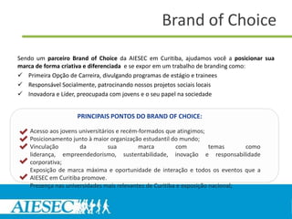Brand of Choice
Sendo um parceiro Brand of Choice da AIESEC em Curitiba, ajudamos você a posicionar sua
marca de forma criativa e diferenciada e se expor em um trabalho de branding como:
 Primeira Opção de Carreira, divulgando programas de estágio e trainees
 Responsável Socialmente, patrocinando nossos projetos sociais locais
 Inovadora e Líder, preocupada com jovens e o seu papel na sociedade


                    PRINCIPAIS PONTOS DO BRAND OF CHOICE:

    Acesso aos jovens universitários e recém-formados que atingimos;
    Posicionamento junto à maior organização estudantil do mundo;
    Vinculação        da          sua        marca         com         temas     como
    liderança, empreendedorismo, sustentabilidade, inovação e responsabilidade
    corporativa;
    Exposição de marca máxima e oportunidade de interação e todos os eventos que a
    AIESEC em Curitiba promove.
    Presença nas universidades mais relevantes de Curitiba e exposição nacional;
 