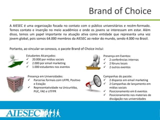 Brand of Choice
A AIESEC é uma organização focada no contato com o público universitários e recém-formado.
Temos contato e inserção no meio acadêmico e onde os jovens se interessam em estar. Além
disso, temos um papel importante na atuação ativa como entidade que representa uma voz
jovem global, pois somos 64.000 membros da AIESEC ao redor do mundo, sendo 4.000 no Brasil.

Portanto, ao vincular-se conosco, o pacote Brand of Choice inclui:
           Estudantes Alcançados:                                Presença em Eventos:
            20.000 por mídias sociais                            2 conferências internas
            2.000 por email marketing                            2 fóruns locais
            1.000 estudantes nos eventos                         2 outros eventos

            Presença em Universidades:                           Campanhas do pacote:
             Parcerias formais com UFPR, Positivo                2 disparos em email marketing
                e Estação                                         2 Campanhas de lançamento em
             Representatividade na Unicuritiba,                    mídias sociais
                PUC, FAE e UTFPR                                  Posicionamento em 6 eventos
                                                                  Posicionamento nos materiais de
                                                                    divulgação nas universidades
 
