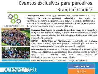 Eventos exclusivos para parceiros
                 Brand of Choice
   Development Day: Fórum que acontece em Curitiba desde 2010 para
   fomentar o empreendedorismo universitário. Por meio de
   workshops, fundadores de organizações e ONGs reconhecidas contam sobre
   seu case e como chegaram lá, inspirando e ativando a liderança nos jovens.
   Sendo semestral, atrai aproximadamente 150 jovens.
       Discovery Days: Evento de imersão de membros novos da organização e
       integração dos membros plenos, ex-membros e intercambistas. Atraindo
       quase 200 pessoas, são dois dias de inspiração, reflexão e motivação para
       o trabalho no escritório.
       CONEP – Conferência de Planejamento: semelhante ao Discovery
       Days, temos a CONEP que atrai quase 100 membros para um final de
       semana de planejamento das atividades anuais do escritório.
       Reuniões Gerais: Acontecem no último sábado de cada mês, com quase
       100 pessoas. Nas RGs são apresentados os resultados do mês corrente e
       ações para o próximo mês, assim como sessões de
       feedbacks, treinamentos e momentos de reflexão.
       Handover: em dezembro, é o evento de transição das diretorias.

                                                      Investimento
                                                         R$2.000
 