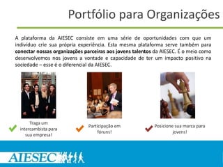 Portfólio para Organizações
A plataforma da AIESEC consiste em uma série de oportunidades com que um
indivíduo crie sua própria experiência. Esta mesma plataforma serve também para
conectar nossas organizações parceiras aos jovens talentos da AIESEC. É o meio como
desenvolvemos nos jovens a vontade e capacidade de ter um impacto positivo na
sociedade – esse é o diferencial da AIESEC.




       Traga um
                               Participação em            Posicione sua marca para
  intercambista para
                                    fóruns!                        jovens!
     sua empresa!
 