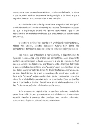10
meses, entreos semestres do ano letivo ea rotatividadeé elevada, de forma
a que os jovens tenham experiência na organização e de forma a que a
organização esteja em contante adaptação e inovação.
No caso de desistência de algum membro, a organização é“obrigada”
a recrutardevido ao trabalhoexcessivo paraa equipa.É necessário proceder
ao que a organização chama de “pocket recruitment”, que é um
recrutamento em menores dimensões, que procura recrutar os candidatos
em arquivo.
O candidato é avaliado de acordo com um modelo de competências,
focado nos valores, atitudes, aspirações futuras bem como nas
competências de trabalho, gestão de tempo e competências interpessoais.
Nos meses que antecedem o recrutamento, o departamento de
Recursos Humanos faz uma análise das competências que atualmente
existem no escritório em todas as áreas, prevê a taxa de retenção no final
daquelesemestre eestabelece deacordocom a visão estratégica da Direção
e as necessidades do escritório, uma “persona”, com características gerais
que todos os membros terão de ter. As diferentes fases do recrutamento,
ou seja, das dinâmicas de grupo e entrevistas, são construídas tendo por
base esta “persona”, cujas características estão relacionadas com altos
níveis de produtividade e envolvimento na organização. Estas pontuações
que a organização atribui nas dinâmicas de grupo são baseadas em certos
Key Performance Indicators, delineados previamente.
Após a entrada na organização, os membros estão em período de
prova durante10 dias, em que o departamento de Recursos Humanostem
especial atenção à presença dos membros nas primeiras atividades,
cumprimento de prazos, atitudes e comportamentos.
 