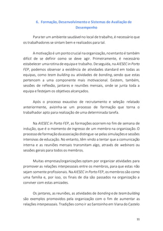 11
6. Formação, Desenvolvimento e Sistemas de Avaliação de
Desempenho
Para ter um ambiente saudávelno local de trabalho, é necessário que
os trabalhadores se sintam bem e realizados para tal.
A motivação é um pontocrucial na organização,noentanto é também
difícil de se definir como se deve agir. Primeiramente, é necessário
estabelecer uma rotina de equipa e trabalho. Deseguida, na AIESEC in Porto
FEP, podemos observar a existência de atividades standard em todas as
equipas, como team building ou atividades de bonding, sendo que estas
pertencem a uma componente mais motivacional. Existem, também,
sessões de reflexão, jantares e reuniões mensais, onde se junta toda a
equipa e festejam os objetivos alcançados.
Após o processo exaustivo de recrutamento e seleção relatado
anteriormente, avizinha-se um processo de formação que torna o
trabalhador apto para realização de uma determinada tarefa.
Na AIESEC in Porto FEP, as formações ocorrem no fim de semana de
indução, que é o momento de ingresso de um membro na organização. O
processo deformaçãodaassociação distingue-se pelassimulaçõese sessões
intensivas de educação. No entanto, têm vindo a tentar que a comunicação
interna e as reuniões mensais transmitam algo, através de webinars ou
sessões gerais para todos os membros.
Muitas empresas/organizações optam por organizar atividades para
promover as relações interpessoais entre os membros, para que estas não
sejam somente profissionais. Na AIESEC in Porto FEP, osmembrossão como
uma família e, por isso, os finais de dia são passados na organização a
conviver com estas amizades.
Os jantares, as reuniões, as atividades de bonding ede team building
são exemplos promovidos pela organização com o fim de aumentar as
relações interpessoais. Tradições como ir ao Santoinho em Viana do Castelo
 