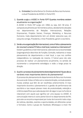 15
b. Entrevista (Carolina Demar Ex-Diretora deRecursosHumanos
e atual Presidente da AIESECin Porto FEP)
1. Quando surgiu a AIESEC in Porto FEP? Quantos membros existem
atualmente na organização?
A AIESEC in Porto FEP surgiu em 1960, ou seja, tem 58 anos. É
composta atualmente por 56 membrosativos, devidamente alocados
nos departamentos de Relações Internacionais, Relações
Empresariais, Projetos Sociais, Finanças, Marketing e Recursos
Humanos. Cada departamento tem um diretor executivo que, em
conjunto comigo, Presidente, e Vice-Presidente, gerem o escritório.
2. Sendo umaorganização tão internacional, como é feito o planeamento
de recursoshumanos?É feito a nível local,nacional ou internacional?
Existem guidelinesanívelinternacional,sobreestruturarecomendada
(organograma) e descritivo de funções. Contudo, realizamos o nosso
planeamento de departamento a nível local, o que nos confere
independência na realização do mesmo. É fulcral para nós este
processo de realizar um planeamento anualmente, no sentido de
incrementar a componente estratégica e visão a longo prazo na
direção.
3. Qualé o processo deplaneamentodestedepartamento?Quaissão as
variáveis mais importantes dentro do planeamento?
O processo de planeamento do departamento de Recursos Humanos
duracerca de 3 diase é feito com a restantedireção,contudo existem
muitas análises que têm de ser recolhidas anteriormente. O mais
importante durante o planeamento é a gestão de performance do
escritório e isso requer planear níveis de produtividade, retenção e
critériosespecíficos que cada equipa tem de seguir e que no fundo se
relacionam com aquilo que significa ser uma equipa na AIESEC. A
comunicação interna é outro ponto fulcral no departamento de RH,
pois este se encontra responsável por tratar de transmitir todo o tipo
de notícias, decisões, eventos e oportunidades, em diferentes canais
e formatos. Como o grupo de Facebook, Whatsapp e e-mail. Por
 