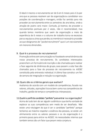 17
O ideal é mesmo o recrutamento ser de 6 em 6 meses pois é 2x por
ano que as pessoas resolvem sair da organização ou candidatar-sea
posições de coordenação e managers, então faz sentido para nós
proceder ao recrutamento entre os semestres do ano letivo, onde a
atração de jovens será maior. Contudo, já tivemos de proceder a
recrutamentos pontuais por 2 vezes, não é recomendável, mas
quando temos membros que saem da organização a meio da
experiência de 6 meses e o volume de trabalho torna-se excessivo
para a equipa ou área que perdeu os membrosé necessário proceder
ao que designamos de “pocket recruitment” que é um recrutamento
em menores dimensões.
9. Qual é o processo de recrutamento?
Promoção onlinecom comunicação no Facebookeemaildinâmico do
nosso processo de recrutamento. Os candidatos interessados
preenchem um formulário de inscrição e são chamadospara realizar
a fase seguinte de dinâmicas de grupo, caso passem a esta fase são
chamados para a fase do processo de recrutamento na AIESEC
constituída pela entrevista individual. A última fase constitui um fim
de semana de integração e indução na organização.
10. Quais são os critérios gerais que avaliam?
Avaliamos de acordo com um modelo de competências, focado nos
valores, atitudes, aspirações futurasbem como nas competências de
trabalho, gestão de tempo e competências interpessoais.
11.Qualé o perfildecandidato “perfeito”para entrar na organização?
Acima de tudo tem de ser alguém autêntico e que tenha vontade de
explorar as suas competências sem medo de ser desafiado. Não
existe uma rotulagem do que é ser o candidato “perfeito” porque
tentamos ao máximo respeitar a essência das pessoas, se existe um
alinhamento entre os valores pessoais e os da organização é o
primeiro passo para entrar na AIESEC. As necessidades internas que
também temos são um fator que pesam nesta conjetura.
 
