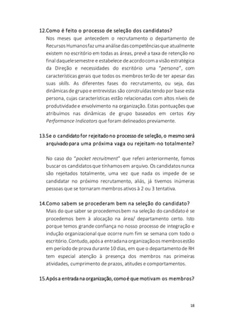 18
12.Como é feito o processo de seleção dos candidatos?
Nos meses que antecedem o recrutamento o departamento de
RecursosHumanosfazuma análisedascompetênciasque atualmente
existem no escritório em todas as áreas, prevê a taxa de retenção no
finaldaquelesemestre e estabelece deacordocom a visão estratégica
da Direção e necessidades do escritório uma “persona”, com
características gerais que todos os membros terão de ter apesar das
suas skills. As diferentes fases do recrutamento, ou seja, das
dinâmicasde grupo e entrevistas são construídastendo por base esta
persona, cujas características estão relacionadas com altos níveis de
produtividadee envolvimento na organização. Estas pontuações que
atribuímos nas dinâmicas de grupo baseados em certos Key
Performance Indicators que foram delineados previamente.
13.Se o candidato for rejeitado no processo de seleção, o mesmo será
arquivado para uma próxima vaga ou rejeitam-no totalmente?
No caso do “pocket recruitment” que referi anteriormente, fomos
buscar os candidatosque tínhamosem arquivo. Os candidatosnunca
são rejeitados totalmente, uma vez que nada os impede de se
candidatar no próximo recrutamento, aliás, já tivemos inúmeras
pessoas que se tornaram membros ativos à 2 ou 3 tentativa.
14.Como sabem se procederam bem na seleção do candidato?
Mais do que saber se procedemosbem na seleção do candidato é se
procedemos bem à alocação na área/ departamento certo. Isto
porque temos grande confiança no nosso processo de integração e
indução organizacional que ocorre num fim se semana com todo o
escritório.Contudo,apósa entradana organizaçãoos membrosestão
em período de prova durante10 dias, em que o departamento de RH
tem especial atenção à presença dos membros nas primeiras
atividades, cumprimento de prazos, atitudes e comportamentos.
15.Apósa entrada na organização, comoé que motivam os membros?
 