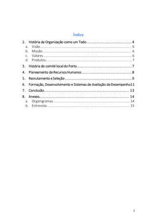 2
Índice
2. História da Organização como um Todo...................................... 4
a. Visão ............................................................................................ 6
b. Missão.......................................................................................... 6
c. Valores......................................................................................... 6
d. Produtos....................................................................................... 7
3. História do comité localdo Porto.............................................. 7
4. Planeamento deRecursosHumanos .......................................... 8
5. Recrutamento eSeleção ........................................................ 9
6. Formação, Desenvolvimento e Sistemas de Avaliação deDesempenho11
7. Conclusão........................................................................ 13
8. Anexos............................................................................ 14
a. Organigramas............................................................................. 14
b. Entrevista ................................................................................... 15
 