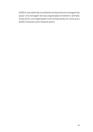 21
AIESEC e isso advém de uma falta de conhecimento em conseguirmos
passar uma mensagem da nossa organização consistente e alinhada.
Ainda somos uma organização muito fechada tendo em conta que a
AIESEC é de jovens para impactar jovens.
 