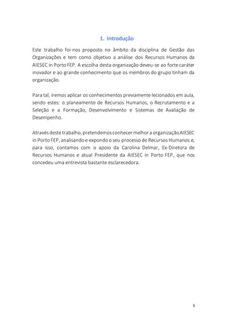 3
1. Introdução
Este trabalho foi-nos proposto no âmbito da disciplina de Gestão das
Organizações e tem como objetivo a análise dos Recursos Humanos da
AIESEC in Porto FEP. A escolha desta organização deveu-se ao fortecaráter
inovador e ao grande conhecimento que os membros do grupo tinham da
organização.
Para tal, iremos aplicar os conhecimentos previamente lecionados em aula,
sendo estes: o planeamento de Recursos Humanos, o Recrutamento e a
Seleção e a Formação, Desenvolvimento e Sistemas de Avaliação de
Desempenho.
Atravésdestetrabalho,pretendemosconhecermelhora organizaçãoAIESEC
in Porto FEP, analisando e expondo o seu processo de Recursos Humanos e,
para isso, contamos com o apoio da Carolina Delmar, Ex-Diretora de
Recursos Humanos e atual Presidente da AIESEC in Porto FEP, que nos
concedeu uma entrevista bastante esclarecedora.
 