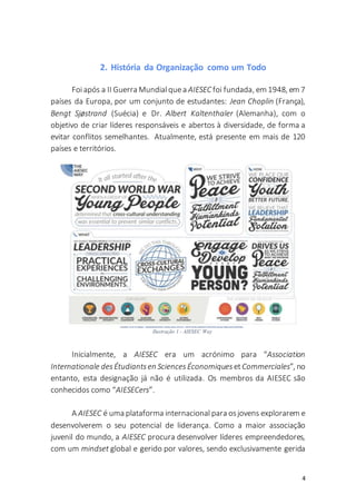4
2. História da Organização como um Todo
Foi após a II Guerra Mundial quea AIESEC foi fundada, em 1948, em 7
países da Europa, por um conjunto de estudantes: Jean Choplin (França),
Bengt Sjøstrand (Suécia) e Dr. Albert Kaltenthaler (Alemanha), com o
objetivo de criar líderes responsáveis e abertos à diversidade, de forma a
evitar conflitos semelhantes. Atualmente, está presente em mais de 120
países e territórios.
Inicialmente, a AIESEC era um acrónimo para “Association
Internationale desÉtudiantsen SciencesÉconomiques etCommerciales”, no
entanto, esta designação já não é utilizada. Os membros da AIESEC são
conhecidos como “AIESECers”.
A AIESEC é uma plataforma internacional para osjovens explorarem e
desenvolverem o seu potencial de liderança. Como a maior associação
juvenil do mundo, a AIESEC procura desenvolver líderes empreendedores,
com um mindset global e gerido por valores, sendo exclusivamente gerida
Ilustração 1 - AIESEC Way
 