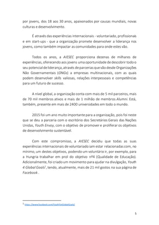 5
por jovens, dos 18 aos 30 anos, apaixonados por causas mundiais, novas
culturas e desenvolvimento.
É através das experiências internacionais - voluntariado, profissionais
e em start-ups - que a organização promete desenvolver a liderança nos
jovens, como também impactar as comunidades para onde estes vão.
Todos os anos, a AIESEC proporciona dezenas de milhares de
experiências, oferecendo aos jovens uma oportunidade dedescobrir todo o
seu potencial deliderança,através deparcerias quevão desde Organizações
Não Governamentais (ONGs) a empresas multinacionais, com as quais
podem desenvolver skills valiosas, relações interpessoais e competências
para um futuro de sucesso.
A nível global, a organização conta com mais de 5 mil parceiros, mais
de 70 mil membros ativos e mais de 1 milhão de membros Alumni. Está,
também, presente em mais de 2400 universidades em todo o mundo.
2015 foi um ano muito importantepara a organização, pois foi neste
que se deu a parceria com o escritório dos Secretários Gerais das Nações
Unidas, Youth Envoy, com o objetivo de promover e proliferar os objetivos
de desenvolvimento sustentável.
Com este compromisso, a AIESEC decidiu que todas as suas
experiências internacionais de voluntariado iam estar relacionadas com, no
mínimo, um destes objetivos, podendo um voluntário ir, por exemplo, para
a Hungria trabalhar em prol do objetivo nº4 (Qualidade de Educação).
Adicionalmente, foi criado um movimento para ajudar na divulgação, Youth
4 Global Goals1
, tendo, atualmente, mais de 21 mil gostos na sua página de
Facebook .
1 https://www.facebook.com/YouthForGlobalGoals/
 