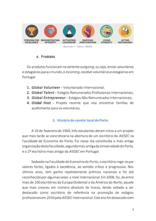 7
d. Produtos
Os produtosfuncionam na vertente outgoing, ou seja, enviar voluntários
e estagiáriosparao mundo,e incoming,recebervoluntárioseestagiáriosem
Portugal.
1. Global Volunteer - Voluntariado Internacional;
2. Global Talent - Estágios Remunerados Profissionais Internacionais;
3. Global Entrepreneur - Estágios Não Remunerados Internacionais;
4. Global Host - Projeto recente que visa encontrar famílias de
acolhimento para os voluntários.
3. História do comité local do Porto
A 10 de fevereiro de 1960, três estudantes deram início a um projeto
que mais tarde se concretizaria na abertura de um escritório da AIESEC na
Faculdade de Economia do Porto. Foi nesse dia constituída a mais antiga
organizaçãodesta faculdade,segundamais antigada Universidadedo Porto,
e o 2º escritório mais antigo da AIESEC em Portugal.
Sedeado na FaculdadedeEconomia do Porto, o escritório rege-sepor
valores fortes, ligados à excelência, ao sentido crítico e progressivo. Nos
últimos anos, tem ganho repetidamente prémios nacionais e foi até
reconhecido por algumasvezes a nível internacional. Em 2008, foi, deentre
mais de 200 escritórios da Europa Ocidental e da América do Norte, aquele
que mais cresceu em número absoluto de trocas, tendo voltado a ser
destacado como escritório de referência na promoção de estágios
profissionaisem 2016pela AIESEC Internacional.Esteano foidestacado com
Ilustração 3 - Valores AIESEC
 