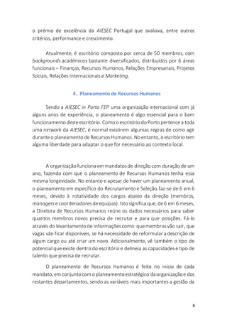 8
o prémio de excelência da AIESEC Portugal que avaliava, entre outros
critérios, performance e crescimento.
Atualmente, é escritório composto por cerca de 50 membros, com
backgrounds académicos bastante diversificados, distribuídos por 6 áreas
funcionais – Finanças, Recursos Humanos, Relações Empresariais, Projetos
Sociais, Relações Internacionais e Marketing.
4. Planeamento de Recursos Humanos
Sendo a AIESEC in Porto FEP uma organização internacional com já
alguns anos de experiência, o planeamento é algo essencial para o bom
funcionamento desteescritório. Como o escritório do Porto pertencea toda
uma network da AIESEC, é normal existirem algumas regras de como agir
duranteo planeamento de RecursosHumanos. No entanto, o escritório tem
alguma liberdade para adaptar o que for necessário ao contexto local.
A organização funciona em mandatosde direção com duração de um
ano, fazendo com que o planeamento de Recursos Humanos tenha essa
mesma longevidade. No entanto e apesar de haver um planeamento anual,
o planeamento em específico do Recrutamento e Seleção faz-se de 6 em 6
meses, devido à rotatividade dos cargos abaixo da direção (membros,
managers ecoordenadoresdeequipas). Isto significa que, de6 em 6 meses,
a Diretora de Recursos Humanos reúne os dados necessários para saber
quantos membros novos precisa de recrutar e para que posições. Fá-lo
através do levantamento de informaçõescomo: quemembrosvão sair, que
vagas vão ficar disponíveis, se há necessidade de reformular a descrição de
algum cargo ou até criar um novo. Adicionalmente, vê também o tipo de
potencial queexiste dentro do escritório e delineia as capacidadese tipo de
talento que precisa de recrutar.
O planeamento de Recursos Humanos é feito no início de cada
mandato,em conjuntocom o planeamentoestratégico daorganizaçãoe dos
restantes departamentos, sendo as variáveis mais importantes a gestão da
 