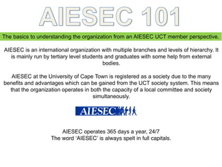 The basics to understanding the organization from an AIESEC UCT member perspective.
AIESEC is an international organization with multiple branches and levels of hierarchy. It
is mainly run by tertiary level students and graduates with some help from external
bodies.
AIESEC at the University of Cape Town is registered as a society due to the many
benefits and advantages which can be gained from the UCT society system. This means
that the organization operates in both the capacity of a local committee and society
simultaneously.
AIESEC operates 365 days a year, 24/7
The word ‘AIESEC’ is always spelt in full capitals.
 