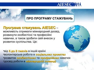 ПРО ПРОГРАМУ СТАЖУВАНЬ Програма стажувань  AIESEC  –  можливість  отримати міжнародний досвід, розвинути особистісні та професійні навички, а також зробити свій внесок у розвиток суспільства. Це: від  6 до 8 тижнів  в іншій країні волонтерська робота в  соціальних проектах розвиток  особистісних  та  професійних  навичок досвід роботи в  міжнародній команді 